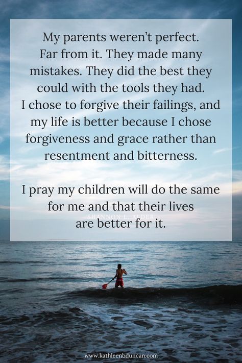 Imperfect My parents weren’t perfect. Far from it. They made many mistakes. They did the best they could with the tools they had. I chose to forgive their failings, and my life is better because I chose forgiveness and grace rather than resentment and bitterness.   I pray my children will do the same for me and that their lives are better for it. Respect Parents Quotes, Relationship Forgiveness Quotes, Adult Children Quotes, Respect Parents, Respect Your Parents, My Children Quotes, Mothers Love Quotes, Forgiveness Quotes, Mom Life Quotes