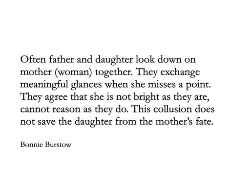 Often father and daughter look down on mother (woman) together. They exchange meaningful glances when she misses a point. They agree that she is not bright as they are, cannot reason as they do. This collusion does not save the daughter from the mother’s fate. Daughter Mother Quotes, Father Poems From Daughter, Mother Father Quotes, Mother Poems From Daughter, Fate Quotes, Father Poems, Girls When, Daughter Poems, Mother Poems