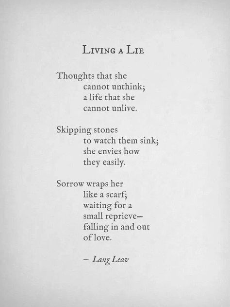 "Living a lie" ~Lang Leav. Thoughts that she cannot unthink; a life that she cannot unlive.  Skipping stones to watch them sink; she envies how they easily.  Sorrow wraps her like a scarf; waiting for a small reprieve -falling in and out of love. Lang Leav Quotes, Lang Leav Poems, Lang Leav, Short Poems, Poetry Words, Poem Quotes, Xmen, Poetry Quotes, Pretty Words