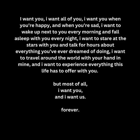 I want you, i want all of you, i want you when you’re happy, and when you’re sad, i want to wake up next to you every morning and fall asleep with you every night, i want to stare at the stars with you and talk for hours about everything you’ve ever dreamed of doing, i want to travel around the world with your hand in mine, and i want to experience everything this life has to offer with you.   but most of all, i want you, and i want us.  forever. You Want Me In Your Life, I Want To Be Where You Are, I Want To Wake Up Next To You Quotes, Waking Up Next To You, I Want To Live With You, I Want To Know Everything About You, I Want You Forever Quotes, I Want To, I Want You To Want Me Quotes