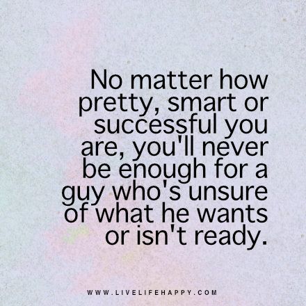 No matter how pretty, smart or successful you are, you'll never be enough for a guy who's unsure of what he wants or isn't ready. - Unknown Happy Quote, Live Life Happy, Flirting Quotes, No Matter How, He Wants, True Words, Note To Self, Be Yourself Quotes, Meaningful Quotes