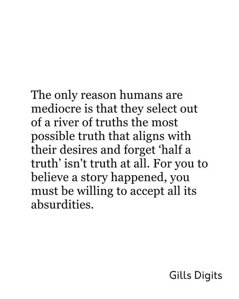 Sometimes it is our pride or our shared ignorance but either way, we choose the truth that we consider “worthy of believing”. We are guilty of this at some point in our lives maybe because of our orientation and personal creed but the truth remains that “half a truth” isn’t a truth at all, it is like a lie clothed to look pretty. Even now you are reading this, you are thinking if this is true. The fact is we choose what we make our truth to become and we are guided by our morals and beliefs but Just Tell The Truth Quote, Triumph Quotes, Telling The Truth Quotes, Reality Thoughts, Society Quotes, Truth Quotes, Know The Truth, Tell The Truth, So True