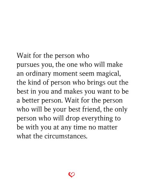 Wait for the person who pursues you, the one who will make an ordinary moment seem magical, the kind of person who brings out the best in you and makes you want to be a better person. Wait for the person who will be your best friend, the only person who will drop everything to be with you at any time no matter what the circumstances. Find Someone Who Gets You Quotes, Quotes About Finding The Love Of Your Life, Being With The Right Person Quotes, Make Sure The Person You Are Choosing, The One Meant For You, Are You In Love With A Person Or An Idea, When You Find That Person Quotes, You Make Me Wanna Be A Better Person, Quotes About Being With The Right Person