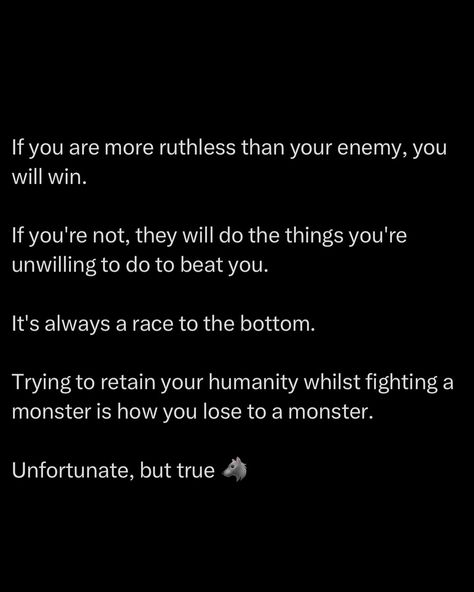 If you try to cling to your humanity in a fight against someone who’s already thrown theirs out, you’ve lost before you’ve even started. The moment you hesitate, the moment you think twice about how ruthless you can be, they’ve already exploited that weakness. They’ll do what you’re too afraid to do, and that’s why they win. In any battle, the winner is not the one who plays nice, it’s the one who’s willing to sink lower, hit harder, and do what the other guy won’t. The one who throws ... Be Ruthless, Chefs Kiss, Social Circle, Trading Charts, The Other Guys, Men Quotes, Millionaire Mindset, Self Motivation, Hard Times