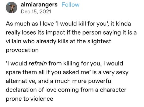 A screenshot of a Tumblr post that reads: As much as I love 'I would kill for you', it kinds really loses its impact if the person sayign it is a villain who already kills at the slightest provocation. 'I would refrain from killing for you, I would spare them all if you asked me' is a very sexy alternative, and a much more powerful declaration of love coming from a character prone to violence. Not In Love, Writing Inspiration Tips, Declaration Of Love, Writing Memes, Tumblr Post, Writing Dialogue Prompts, Creative Writing Tips, Writing Motivation, Writing Inspiration Prompts