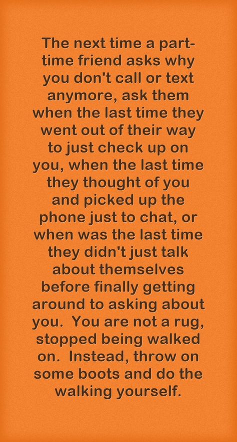 The next time a part-time friend asks why you don't call or text anymore, ask them when the last time they went out of their way to just check up on you, when the last time they thought of you and picked up the phone just to chat, or when was the last time they didn't just talk about themselves before finally getting around to asking about you. You are not a rug, stopped being walked on. Instead, throw on some boots and do the walking yourself. We Talk About Them Not Because, Time To Talk Quotes, When Friends Dont Invite You, Friends Who Only Talk To You When They Need Something, Dont Check On Me Quotes, Just Because We Dont Talk Anymore Quotes, Friends Who Don’t Check Up On You, Friends Who Dont Check On You, We Are Not Friends Anymore