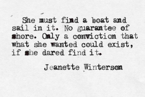 She must find a boat and sail in it. No guarantee of shore. Only a conviction that what she wanted could exist, if she dared find it. Collateral Beauty, Jeanette Winterson, Wonderful Words, A Quote, Love Words, Great Quotes, Beautiful Words, Inspire Me, Inspirational Words