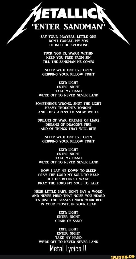 E'I'ALLIC NTER SANDMAN" SAY YOUR PRAYERS, LITTLE ONE DONT FORGET, MY SON T0 INCLUDE EVERYONE TUCK YOU IN, WARM WITHIN KEEP YOU FREE FROM SIN TILL THE SANDMAN HE COMES SLEEP WITH ONE EYE OPEN GRIPPING YOUR PILLOW TIGHT EXIT: LIGHT ENTER: NIGHT TAKE MY HAND WE'RE OFF T0 NEVER NEVER LAND SOMETHING'S WRONG, SHUT THE LIGHT HEAVY THOUG... #weather #animalsnature #eiallic #nter #sandman #say #your #prayers #one #dont #forget #my #son #include #everyone #you #in #warm #within #free #from #sin #pic Metallica Lyrics, Metallica Song, Metal Lyrics, Metallica Art, Enter Sandman, Great Song Lyrics, Buku Harry Potter, Band Wallpapers, We Will Rock You