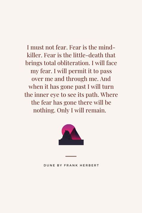 Paul of Altreides, "I must not fear. Fear is the mind-killer. Fear is the little-death that brings total obiliteration. I will face my fear. I will permit it to pass over me and through me. And when it has gone past I will turn the inner eye to see its path. Where the fear has gone there will be nothing. Only I will remain." - Dune by Frank Herbert I Must Not Fear, Dune Quotes, Fear Is The Mind Killer, Facing Fear, Fear Quotes, Killer Quote, Frank Herbert, The Fear, Quote Aesthetic