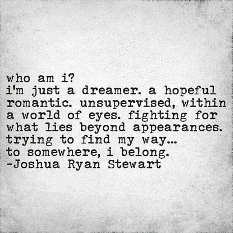 Who am I? I'm just a dreamer, a hopeful romantic, unsupervised, within a world of eyes, fighting for what lies beyond appearances. Trying to find my way...to Somewhere, I belong.♡ ~JRS Dreamer Quotes, Hopeful Romantic, Behind Blue Eyes, Vie Motivation, Who Am I, Poetry Quotes, Beautiful Words, My Way, A World