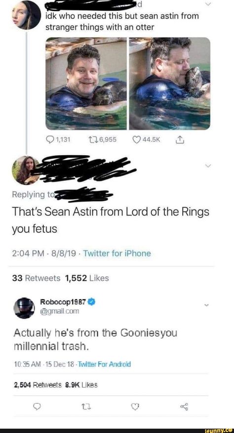 id who needed this but sean astin from stranger things with an otter ? m* That's Sean Astin from Lord of the Rings you fetus 2304 PM - 8/8/19 - Twitter for iPhone 33 Retweets 1,552 Likes Actually he's from the Gooniesyou millennial trash. – popular memes on the site iFunny.co #5sos #celebrities #strangerthings #seanastin #goonies #lordoftherings #funny #id #needed #sean #things #otter #thats #lord #rings #fetus #pm #twitter #iphone #retweets #likes #actually #pic Lord Rings, Sean Astin, Twitter For Iphone, 5sos Memes, Science Humor, Funny Animal Memes, What’s Going On, The Rings, Tumblr Funny