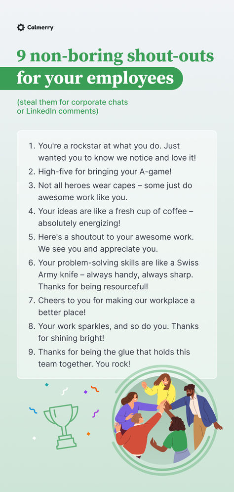 You're a rockstar at what you do. Just wanted you to know we notice and love it!
High-five for bringing your A-game!
Not all heroes wear capes – some just do awesome work like you.
Your ideas are like a fresh cup of coffee – absolutely energizing!
Here's a shoutout to your awesome work. 
Your problem-solving skills are like a Swiss Army knife – always handy, always sharp. 
Cheers to you for making our workplace a better place!
Your work sparkles, and so do you. Thanks for shining bright! Employee Compliment Board, How To Recognize Employees, Call Center Team Leader, Motivation Ideas For Employees, Thank You Employees Staff Appreciation, How To Be A Better Employee, Thank You Messages For Employees, Annual Review At Work, One On One Questions For Employees