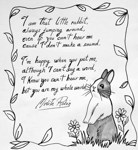 [Image of a handwritten poem with a black and white drawing of a small holaindais-noir rabbit standing upright on its hind legs. The poem and the rabbit are encased by black and white vines and leaves. The text reads: 

"I am that little rabbit,
Always junping around, 
Even if you can't hear me
Cause I don't make a sound.

"I'm happy when you pet me,
Although I can't say a word,
I know you can't hear me,
But you are my whole world."

It is signed by the author, Melita Robin. End ID] Rabbit Love Quotes, Rabbit Poem, Rabbit Illustration Cute, Cute Rabbit Drawing, Cute Rabbit Illustration, Poetry Illustration, Drawing Pencil Art, Drawing Rabbit, Poetry And Art