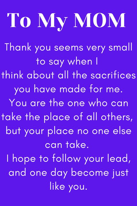 Message for Mom that says:

"To My MOM

Thank you seems very small to say when I 
think about all the sacrifices you have made for me.
You are the one who can take the place of all others, 
but your place no one else can take. 
I hope to follow your lead, and one day become just like you." Love My Mother Quotes, I Love My Mother Quotes, Respect Your Mother Quotes, Love Your Mother Quotes, Dear Mom Quotes, Amazing Mother Quotes, Mother Quotes From Son, Good Mother Quotes, To My Mom Quotes