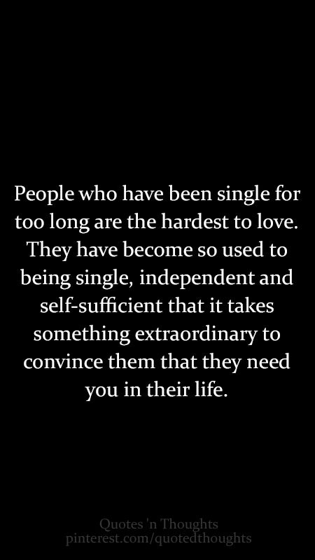 People who have been single for too long are the hardest to love. They have become so used to being single, independent and self-sufficient that it takes something extraordinary to convince them that they need you in their life. Quotes Single, Single Quotes, Hard To Love, A Quote, Great Quotes, True Quotes, Relationship Quotes, Words Quotes, Wise Words