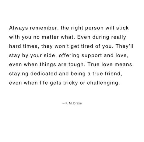 Always remember, the right person will stick with you no matter what. Even during really hard times, they won't get tired of you. They'll stay by your side, offering support and love, even when things are tough. True love means staying dedicated and being a true friend, even when life gets tricky or challenging. Love Means, A True Friend, Meaning Of Love, Life Is Hard, By Your Side, Always Love You, Hard Times, True Friends, No Matter What