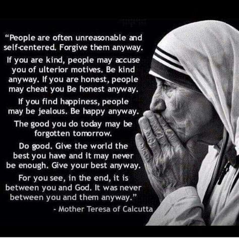 It was always between you and god anyways Anyway Mother Teresa, Mother Theresa Quotes, People Are Often Unreasonable, Saint Teresa Of Calcutta, Mother Teresa Quotes, Saint Quotes, Do It Anyway, Catholic Quotes, Mother Teresa