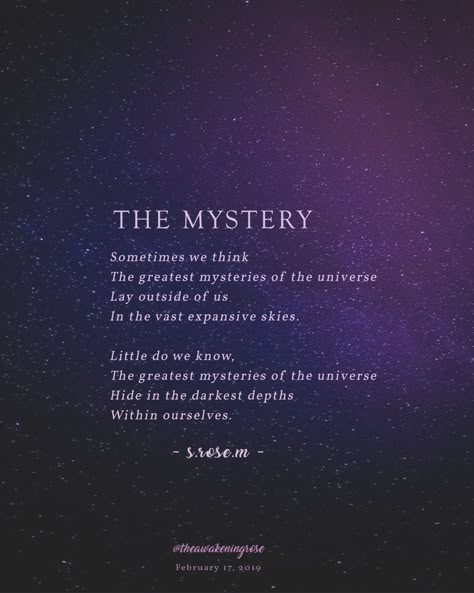 The #mystery whether you seek it or not is our great calling. I think the biggest errors in judgment that we have is thinking that the truth, the answers, and everything you see is beyond you, outside of you, or out of your reach. The truth is that what we seek, lives in us more than its lives outside of us. The search for #truth and #understanding is not separate from you, but a part of you.  It, and we, are all connected.  As always if you like what you read, please consider following me. Cosmic Quotes, Mysterious Quotes, Galaxy Quotes, Space Quotes, Transformation Quotes, Intuition Quotes, Need Quotes, Magic Quotes, Universe Quotes