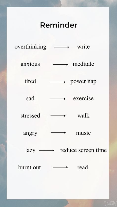 Reminder to stay healthy and motivated

Overthinking -> Write
Anxious -> Meditate
Tired -> Power Nap
Sad -> Exercise 
Stressed -> Walk
Angry -> Music
Lazy -> Reduce Screen Time
Burnt Out -> Read

#health #healthyfood #healthyliving #healthylifestyle #gesund #aesthetic #motivate #motivation Meditation For Overthinking, 9am Aesthetic, Reduce Screen Time Aesthetic, Less Screen Time Aesthetic, Burn Out Aesthetic, Screen Time Aesthetic, Godly Goals, Angry Music, Reduce Screen Time