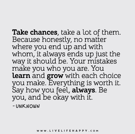 Take chances, take a lot of them. Because honestly, no matter where you end up and with whom, it always ends up just the way it should be. Your mistakes make you who you are. You learn and grow with each choice you make. Everything is worth it. Say how you feel, always. Be you, and be okay with it. Chance Quotes, Take Chances, Live Life Happy, Quotable Quotes, A Quote, Just The Way, True Words, Great Quotes, Live Life