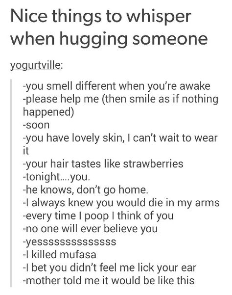 Nice things to whispers when hugging someone Creepy Things To Say When Hugging, Things That Get Scarier When Trapped In A Hug, Different Ways Of Hugging, Things To Say To Creep People Out, Creepy Things To Say To Someone, Dialogue That Gets Scarier When Trapped In A Hug, Different Ways To Carry Someone, Things To Say To Confuse People, Unhinged Things To Say