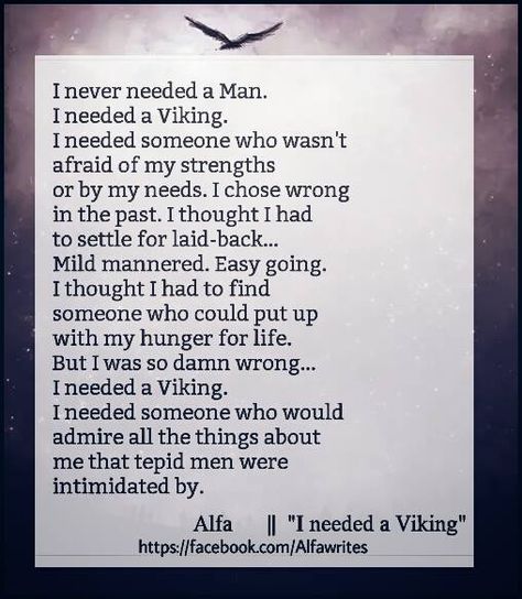 I never needed a man. I needed a viking. I needed someone who wasn't afraid of my strenghts or by my needs. I chose wrong in the past. I thought I had to settle for laid-back...Mild manneres. Easy going. I thought I had to find someone who could put up with my hunger for life. But I was so damn wrong...I needed a Viking. I needed someone who would admire all the things about me that tepid men were intimidated by. Alpha Woman Quotes Relationships, Alpha Female Quotes Relationships, Finding Someone Quotes, Do Soulmates Exist, Alpha Female Quotes, Someone Quotes, Female Quotes, Alpha Female, Dating Tips For Women