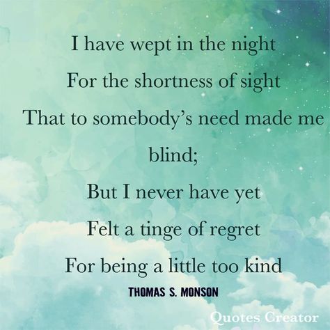 I have wept in the night; For the shortness of sight; That to somebody's need made me blind. But I never have yet; Felt a tinge of regret; For being a little too kind. -- Thomas S. Monson Monson Quotes, Lds Church Quotes, Thomas S Monson, General Conference Quotes, Jesus Christ Quotes, Gospel Quotes, Conference Quotes, Christ Quotes, Church Quotes