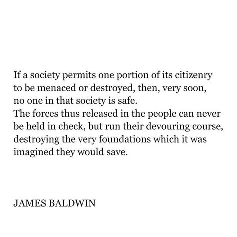 @poetryisnotaluxury on Instagram: "JAMES BALDWIN ( Aug 2, 1924 - Dec 1, 1987) If a society permits one portion of its citizenry to be menaced or destroyed, then, very soon, no one in that society is safe. The forces thus released in the people can never be held in check, but run their devouring course, destroying the very foundations which it was imagined they would save. -JAMES BALDWIN From Nothing Personal Beacon, 1964." Quotes About History, Quotes About Society, Baldwin Quotes, James Baldwin Quotes, Alison Bechdel, Interesting Thoughts, Quoth The Raven, Nora Ephron, Minds Eye