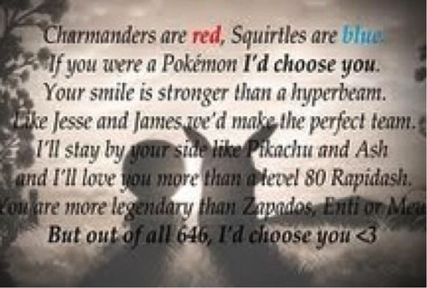 Charmanders are red, Squirtles are blue If you where a Pokemon I'd choose you. Your smile is stronger then a hyperbeam. Like Jesse and James we'd make a perfect team, I'll stay by your side like Pikachu and Ash and I'll love you more then a level 80 rapidash. Your more legendary then Zapdas, Enti, or Mew, but out of all 646, I'd choose you <3 Pokemon Poem, Pokemon Quotes, Cute Love Poems, Pokemon Valentine, Id Choose You, Gotta Catch Them All, Love Poem, Pokemon Memes, Pokemon Funny