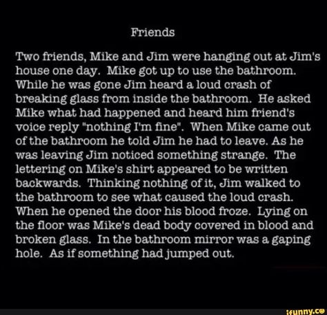 Friends Two friends, Mike and Jim were hanging out at Jim's house one day. Mike got up to use the bathroom. While he was gone Jim heard & loud crash of breaking glass from inside the bathroom. He asked Mike what had happened and heard him friend's voice reply "nothing I'm ﬁne“. When Mike came out of the bathroom he told Jim he had to leave. As he was leaving Jim noticed something strange. The lettering on Mike's shirt appeared to be written backwards. Thinking nothing of it, Jim walked... Short Scary Stories, Scary Horror Stories, Short Creepy Stories, Short Horror Stories, Scary Stories To Tell, Scary Facts, Dark Stories, Creepy Facts, Spooky Stories