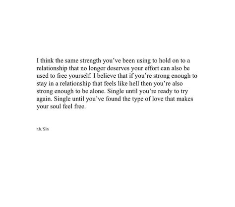 I think the same strength you've been using to hold on to a relationship that no longer deserves your effort can also be used to free yourself. I believe that if you're strong enough to stay in a relationship that feels like hell then you're also strong enough to be alone. Single until you're ready to try again. Single until you've found the type of love that makes your soul free. Been Single For So Long Quotes, No Longer In Love, I Think I'm In Love Again, Being Used In A Relationship, Not Ready For A Relationship Quotes, It’s Ok To Be Single Quotes, I’m Not Strong Enough Quotes, It’s Ok To Be Single, It’s Okay To Be Single