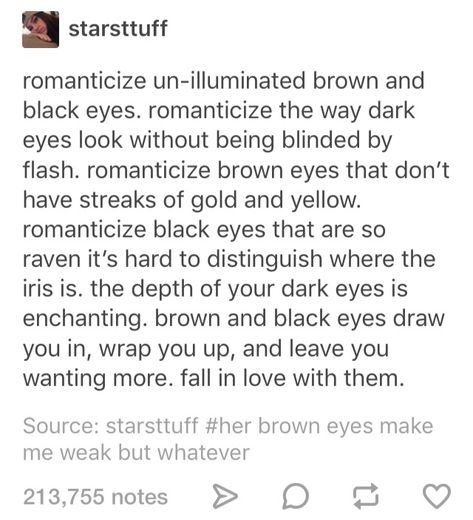 Like staring into the abyss and knowing the abyss stares back just as hungrily as you. The stygian dark of their iris bleeding into the pupil until you are lost between shadows and true dark, lost and drowning in their gaze, all with a smile on your face. Black Eyes Poetry, Brown Eyes Description, Smile Description Writing, Describe Brown Eyes, Black Eyes Quotes, Black Eyes Aesthetic, Eye Gazing, Eye Quotes, Brain Cells