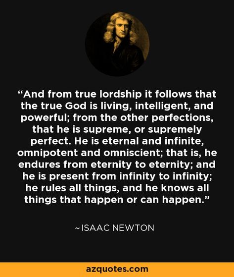 And from true lordship it follows that the true God is living, intelligent, and powerful; from the other perfections, that he is supreme, or supremely perfect. He is eternal and infinite, omnipotent and omniscient; that is, he endures from eternity to eternity; and he is present from infinity to infinity; he rules all things, and he knows all things that happen or can happen. - Isaac Newton Isaac Newton Quotes, Newton Quotes, It Follows, Rene Descartes, Space Facts, Soli Deo Gloria, Truth Seeker, Isaac Newton, God Quotes