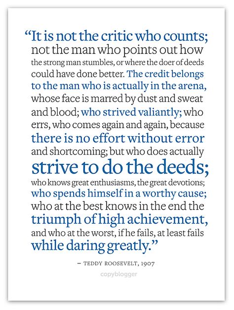 "It is not the critic who counts; not the man who points out how the strong man stumbles, or where the doer of deeds could have done better. The credit belongs to the man who is actually in the arena, whose face is marred by dust and sweat and blood; who strived valiantly; who errs, who comes again and again, because there is no effort without error and shortcoming; but who does actually strive to do the deeds; ...if he fails, at least fails while daring greatly. ~Teddy Roosevelt, 1907 Dare Greatly, Man In The Arena, Brene Brown Quotes, Daring Greatly, Strong Man, Teddy Roosevelt, The Arena, Quotable Quotes, A Quote