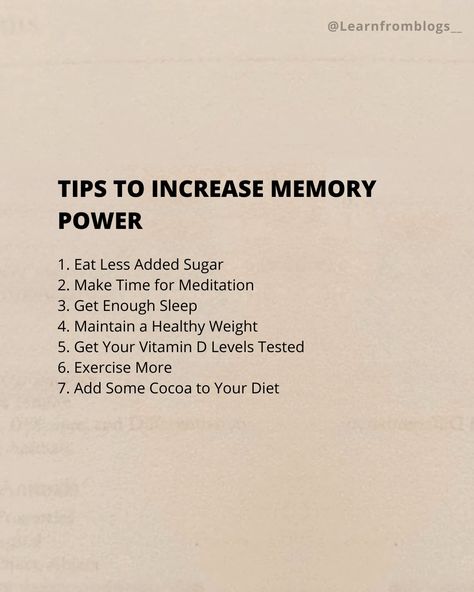 Tips to Increase Memory Power 1. Eat Less Added Sugar 2. Make Time for Meditation 3. Get Enough Sleep 4. Maintain a Healthy Weight 5. Get Your Vitamin D Levels Tested 6. Exercise More 7. Add Some Cocoa to Your Diet #brainhealth #brainfood #brainteaser #brainpower #brainbooster #development #personalgrowth #learnfromblogs Brain Memory Increase, How To Increase Brain Memory, Vitamin For Brain Memory, How To Increase Memory Power The Brain, What If We Used 100% Of The Brain, Increase Memory, Get Enough Sleep, Brain Booster, Eat Less