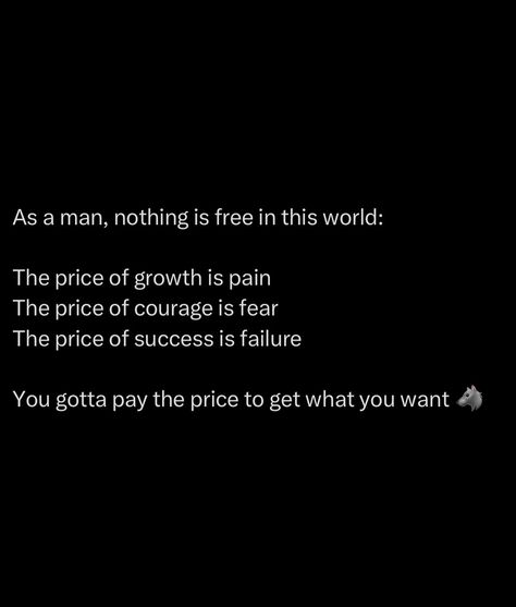 In life, nothing worth having is free. Every bit of growth, every inch you move forward, demands a sacrifice. Pain, fear, and failure are the tolls you pay on the road to greatness. A man who isn’t willing to embrace these prices will never understand true power. Most people dream big but tap out when the cost gets real. It’s the suffering that makes you. Embrace the discomfort, lean into the fear, and fail with purpose. Because on the other side of that pain is everything you’ve... Alpha Men Quotes, Alpha Man, Never Understand, Personal Improvement, Empowerment Quotes, Men Quotes, Get What You Want, The Fear, Entrepreneur Quotes