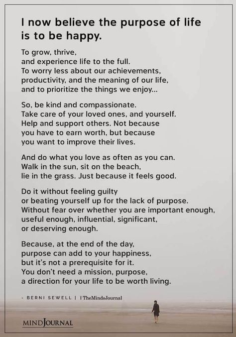 I now believe the purpose of life is to be happy. To grow, thrive, and experience life to the full. To worry less about our achievements, productivity, and the meaning of our life, and to prioritize the things we enjoy…So, be kind and compassionate. Take care of your loved ones, and yourself. Help and support others. Not because you have to earn worth, but because you want to improve their lives. And do what you love as often as you can. Walk in the sun, sit on the beach, lie in the grass. What Is Your Purpose In Life, Best Life Experiences, How To Have Fun In Life, Enjoy What You Have Quotes, True Meaning Of Life Quotes, Quotes About The Meaning Of Life, Be The Things You Loved Most About, Poem About Life Experience, What Is Life Meaning