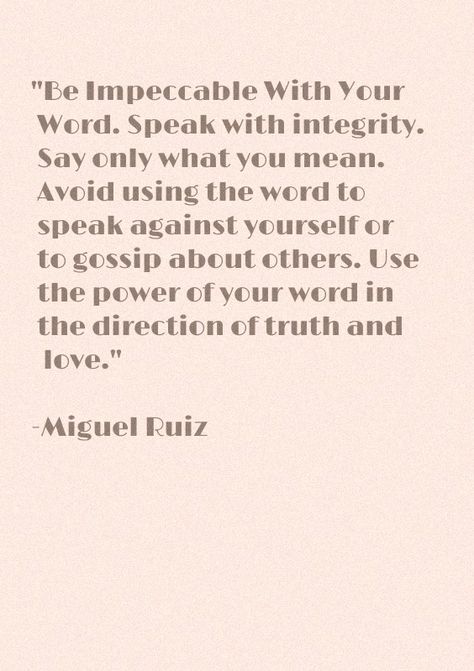 "Be Impeccable With Your Word. Speak with integrity. Say only what you mean. Avoid using the word to speak against yourself or to gossip about others. Use the power of your word in the direction of truth and love." -Miguel Ruiz Be Impeccable With Your Word, Speak Your Truth, Deserve Better Quotes, Deserve Better, Positive Self Talk, Bible Study Verses, Self Talk, Poetry Quotes, Powerful Words