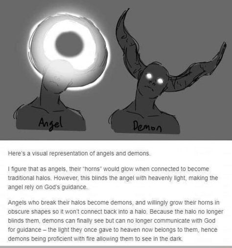 Here’s a Visual representation OT angels and demons I ﬁgure that as angels. thew ‘horns" would glow when connected to become traditional halos However. tms blinds the angel with heavenly light making the angel rely on God's gunaance, Angels who break their halos become demons. and wlllngly grow their horns in obscure shapes so It wont connect back Into a halo Because the halo no longer blinds them demons can ﬁnally see but can no longer communicate wnn God for gmdance -the light they once gave t Fallen Angel Character Design, Fallen Angel Oc, Fallen Angel Drawing, Angle And Demon, The Fallen Angel, Tumblr Post, Angel Drawing, Oc Inspo, Angel And Devil