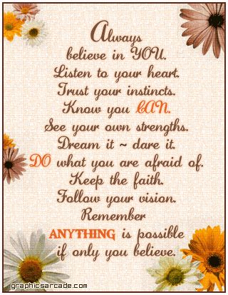 Always believe in you. Listen to your heart. Trust your instincts. Know you can. See your own strengths. Dream it-- dare it. Do what you are afraid of. Keep the faith. Follow your vision. Remember anything is possible if only you believe. Tuesday Inspiration, Problem Quotes, Listen To Your Heart, Trust Your Instincts, Never Stop Dreaming, Life Quotes Love, You Can Do Anything, Keep The Faith, Inspirational Sayings