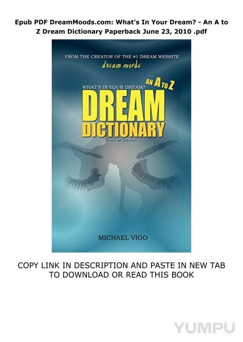 DreamMoodscom-Whats-In-Your-Dream--An-A-to-Z-Dream-Dictionary-Paperback--June-23-2010 - Magazine with 1 pages: 4  minutes ago  -   read & download Here :  https://happyendingbooks.blogspot.com/?book=0553349058    download DreamMoods.com: What's In Your Dream? - An A to Z Dream Dictionary Paperback  June 23, 2010 acces  Based on the 1 dream website, dreammoods.com, this concise 370-page A to Z dream dictionary will help to make sense of your dreams and to achieve a better understanding of those confusing images that appear in your sleep. With nearly 3000 symbols, this dictionary features some of the most common dream symbols. So what are you waiting for? Find out what's in YOUR dream! Confusing Images, Dream Dictionary, Dream Symbols, A To Z, Make Sense, Your Dream, Books To Read, Dreaming Of You, Sense