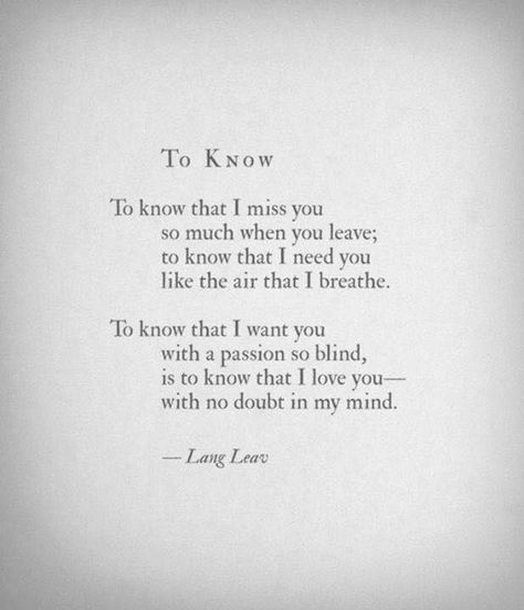 To know that I miss you so much when you leave, to know that I need you like the air that I breathe. To know that I want you with a passion so blind is to know that I love you with no doubt in my mind. Lang Leav, Pablo Neruda, Poem Quotes, A Poem, Romantic Quotes, Poetry Quotes, Love Poems, I Miss You, The Words