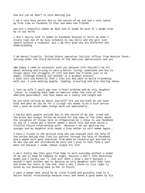 This document appears to be a series of messages from someone claiming to be a US soldier stationed in Afghanistan seeking a romantic relationship. He expresses finding the woman attractive, compliments her, and claims to have fallen in love without meeting her. However, his messages contain inconsistencies and romanticize marriage very quickly without knowledge of the woman, raising suspicions about his intentions. Female Military Format, Military Dating Format 2024, Military Dating, Military Dating Format Woman To Man, Military Dating Sites, Military Format, Military Leave Billing Format, Nice Meeting You, Romantic Relationship