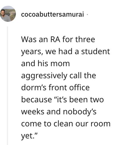 Was an RA for three years, we had a student and his mom aggressively call the dorm's front office because "it's been two weeks and nobody's come to clean our room
yet." Entitled People, Snobby People, Entertainment Sites, Bring It On