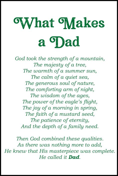 Free printable Father's Day card featuring the poem What Makes a Dad: God took the strength of a mountain, the majesty of a tree, the warmth of a summer sun, the calm of a quiet sea, the generous soul of nature, the comforting arm of night, the wisdom of the ages, the power of the eagle’s flight, the joy of a morning in spring, the faith of a mustard seed, the patience of eternity, and the depth of a family need. Then God combined these qualities. As there was nothing more to add, He knew that H Happy Fathers Day Poems, Free Fathers Day Cards, Faith Of A Mustard Seed, Father Poems, Dad Poems, Fathers Day Poems, Father's Day Message, Happy Father Day Quotes, Father's Day Greetings