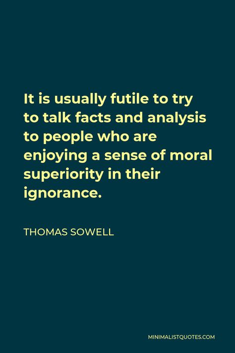 Thomas Sowell Quote: It is usually futile to try to talk facts and analysis to people who are enjoying a sense of moral superiority in their ignorance. Thomas Sowell Quotes, Sowell Quotes, Confused Feelings, Morals Quotes, Thomas Sowell, Society Quotes, Thought Quotes, Hate People, Deep Thought