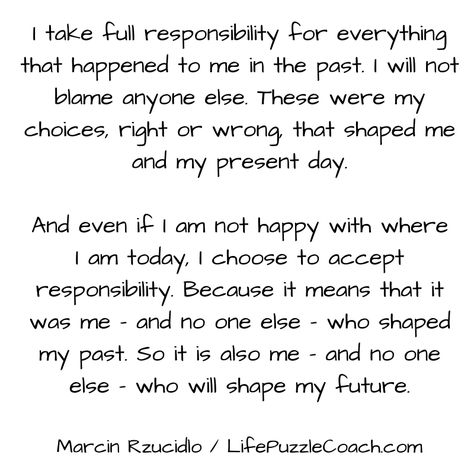 I take full responsibility for everything that happened to me in the past. I will not blame anyone else. These were my choices, right or wrong that shaped me and my present day. And even if I am not happy with where I am today, I choose to accept responsibility. Because it means that it was me - and no one else - who shaped my past. So it is also me - and no one else - who will shape my future. [Marcin Rzucidlo / Life Puzzle Coach] http://lifepuzzlecoach.com/ Who Was I In My Past Life, I Am Not Happy, Also Me, Right Or Wrong, My Past, Mental And Emotional Health, I Choose, Past Life, Emotional Health