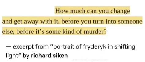 How much can you change
and get away with it, before you turn into someone else, before it's some kind of murder?
- excerpt from "portrait of fryderyk in shifting light" by richard siken Quotes Life Change, Word Vomit, Richard Siken, Phantom Thief, Life Change, Original Characters, Losing Everything, Losing A Dog, The Hunger Games