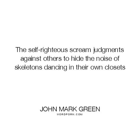 John Mark Green - "The self-righteous scream judgments against others to hide the noise of". hypocrisy, hypocrites, judging-others, judgmental, scream, hypocrites-judge, skeletons-in-the-closet Self Righteous Quotes, Righteousness Quotes, Judgment Quotes, Judging Others Quotes, Judgement Quotes, Old Soul Quotes, Skeletons Dancing, Open Quotes, Memorable Quotes