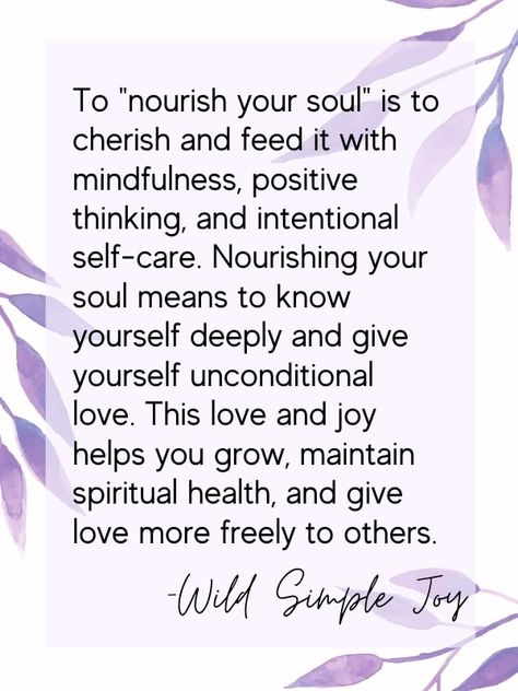 Need TLC? Give it to yourself! Learn how to nourish your soul with these 18 techniques. To "nourish your soul" is to cherish and feed it with mindfulness, positive thinking, and intentional self-care. Nourishing your soul means to know yourself deeply and give yourself unconditional love. This love and joy helps you grow, maintain spiritual health, and give love more freely to others. Wild Simple Joy. Self Nurturing Quotes, Nourish Your Soul Quotes, Nurture Yourself Quotes, Nourish Quotes Inspiration, Nourish The Soul, Nurturing Yourself, Nurture Quote, Nourishment Quotes, Nourish Quotes